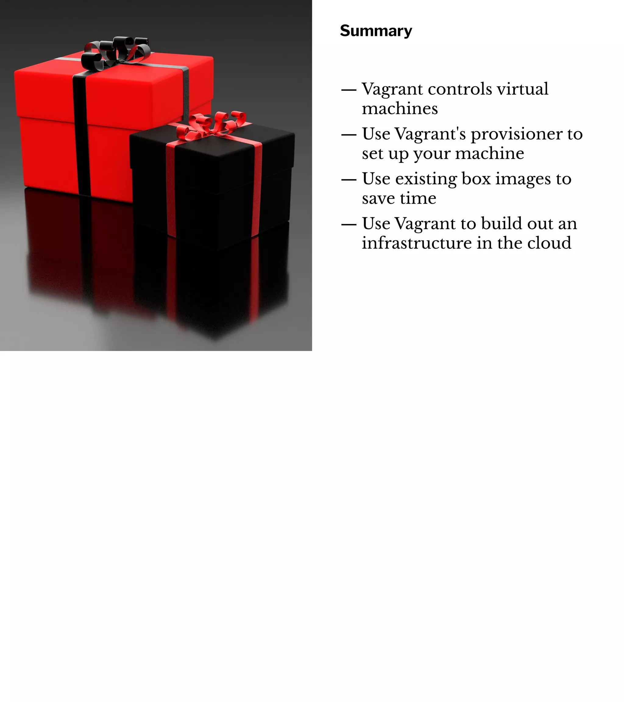 Summary
— Vagrant controls virtual
machines
— Use Vagrant's provisioner to
set up your machine
— Use existing box images to
save time
— Use Vagrant to build out an
infrastructure in the cloud
 