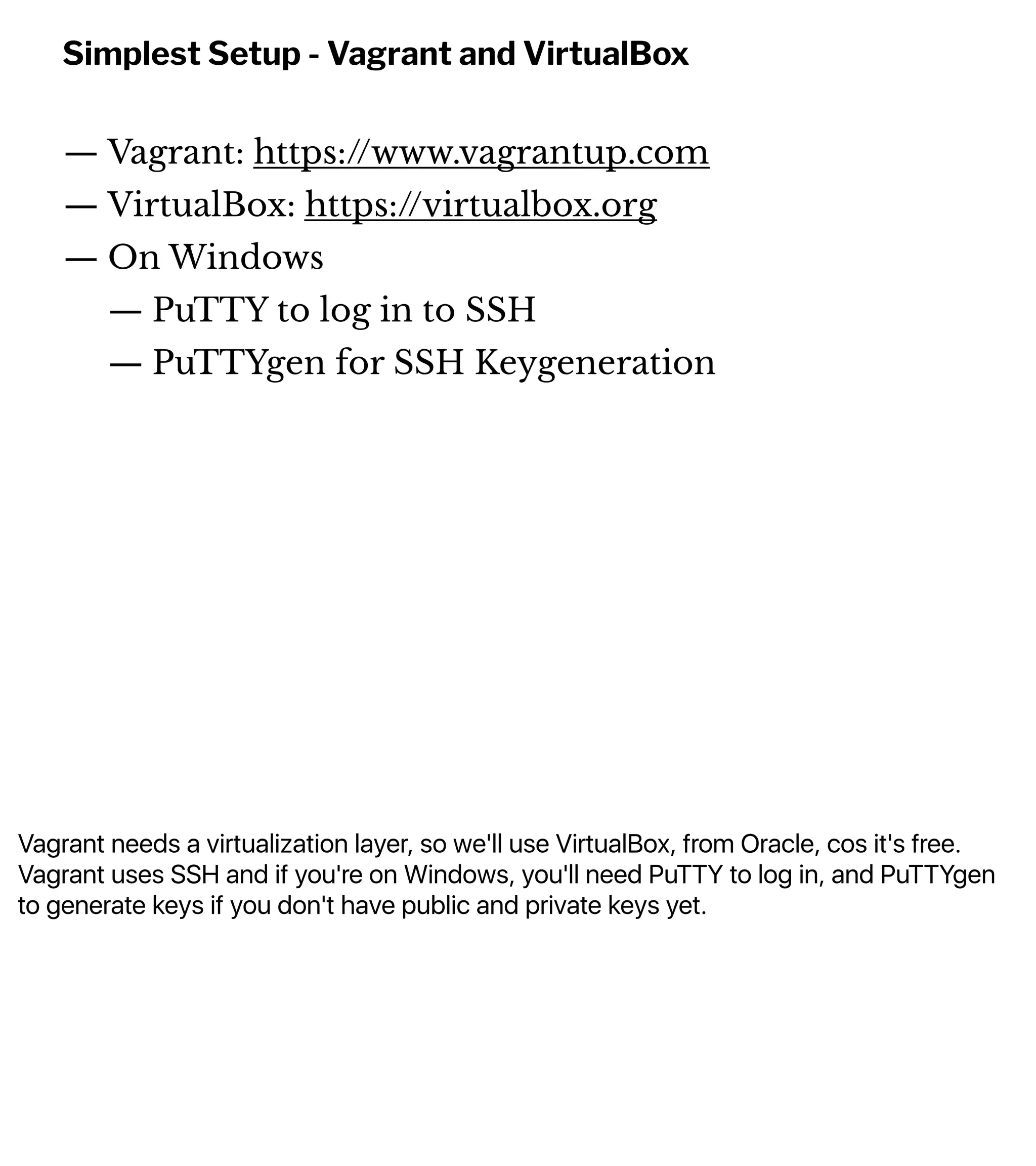 Vagrant needs a virtualization layer, so we'll use VirtualBox, from Oracle, cos it's free.
Vagrant uses SSH and if you're on Windows, you'll need PuTTY to log in, and PuTTYgen
to generate keys if you don't have public and private keys yet.
Simplest Setup - Vagrant and VirtualBox
— Vagrant: https://www.vagrantup.com
— VirtualBox: https://virtualbox.org
— On Windows
— PuTTY to log in to SSH
— PuTTYgen for SSH Keygeneration
 