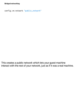 This creates a public network which lets your guest machine
interact with the rest of your network, just as if it was a real machine.
Bridged networking
config.vm.network "public_network"
 