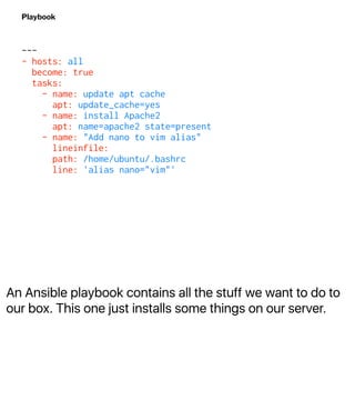 An Ansible playbook contains all the stuff we want to do to
our box. This one just installs some things on our server.
Playbook
---
- hosts: all
become: true
tasks:
- name: update apt cache
apt: update_cache=yes
- name: install Apache2
apt: name=apache2 state=present
- name: "Add nano to vim alias"
lineinfile:
path: /home/ubuntu/.bashrc
line: 'alias nano="vim"'
 