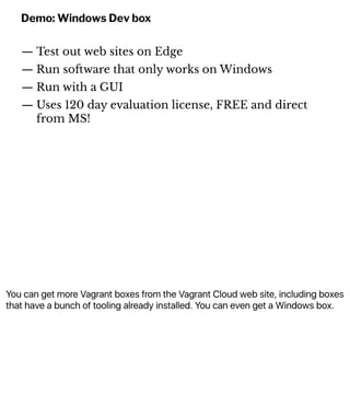 You can get more Vagrant boxes from the Vagrant Cloud web site, including boxes
that have a bunch of tooling already installed. You can even get a Windows box.
Demo: Windows Dev box
— Test out web sites on Edge
— Run so!ware that only works on Windows
— Run with a GUI
— Uses 120 day evaluation license, FREE and direct
from MS!
 