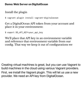 Creating virtual machines is great, but you can use Vagrant to
build machines in the cloud using various Vagrant providers.
First, we install the Vagrant plugin. This will let us use a new
provider. We need an API key from DigitalOcean.
Demo: Web Server on DigitalOcean
Install the plugin
$ vagrant plugin install vagrant-digitalocean
Get a DigitalOcean API token from your account and
place it in your environment:
$ export DO_API_KEY=your_api_key
We'll place that API key in an environment variable
and reference that environment variable from our
conﬁg. That way we keep it out of conﬁgurations we
 