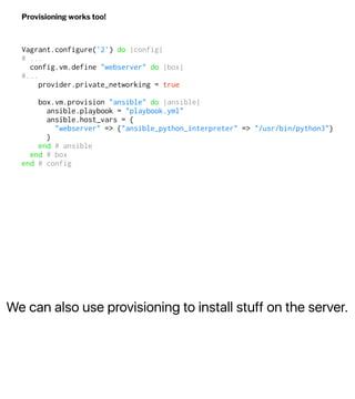 We can also use provisioning to install stuff on the server.
Provisioning works too!
Vagrant.configure('2') do |config|
# ...
config.vm.define "webserver" do |box|
#...
provider.private_networking = true
box.vm.provision "ansible" do |ansible|
ansible.playbook = "playbook.yml"
ansible.host_vars = {
"webserver" => {"ansible_python_interpreter" => "/usr/bin/python3"}
}
end # ansible
end # box
end # config
 