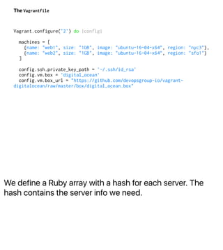 We define a Ruby array with a hash for each server. The
hash contains the server info we need.
The Vagrantfile
Vagrant.configure('2') do |config|
machines = [
{name: "web1", size: "1GB", image: "ubuntu-16-04-x64", region: "nyc3"},
{name: "web2", size: "1GB", image: "ubuntu-16-04-x64", region: "sfo1"}
]
config.ssh.private_key_path = '~/.ssh/id_rsa'
config.vm.box = 'digital_ocean'
config.vm.box_url = "https://github.com/devopsgroup-io/vagrant-
digitalocean/raw/master/box/digital_ocean.box"
 