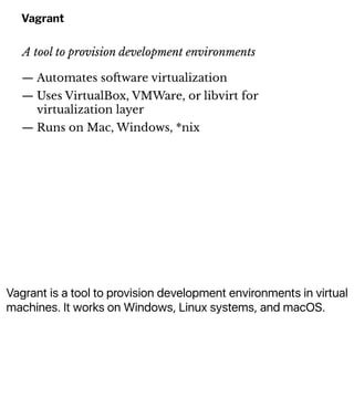 Vagrant is a tool to provision development environments in virtual
machines. It works on Windows, Linux systems, and macOS.
Vagrant
A tool to provision development environments
— Automates so!ware virtualization
— Uses VirtualBox, VMWare, or libvirt for
virtualization layer
— Runs on Mac, Windows, *nix
 