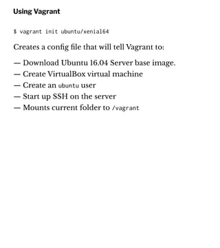Using Vagrant
$ vagrant init ubuntu/xenial64
Creates a conﬁg ﬁle that will tell Vagrant to:
— Download Ubuntu 16.04 Server base image.
— Create VirtualBox virtual machine
— Create an ubuntu user
— Start up SSH on the server
— Mounts current folder to /vagrant
 