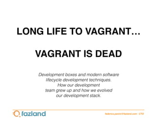 LONG LIFE TO VAGRANT…
VAGRANT IS DEAD
federico.panini@fazland.com - CTO
Development boxes and modern software
lifecycle development techniques.
How our development
team grew up and how we evolved
our development stack.
 