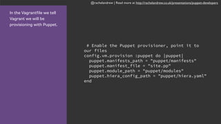 @rachelandrew | Read more at http://rachelandrew.co.uk/presentations/puppet-developers
In the Vagrantfile we tell
Vagrant we will be
provisioning with Puppet.
# Enable the Puppet provisioner, point it to
our files
config.vm.provision :puppet do |puppet|
puppet.manifests_path = "puppet/manifests"
puppet.manifest_file = "site.pp"
puppet.module_path = "puppet/modules"
puppet.hiera_config_path = "puppet/hiera.yaml"
end
 