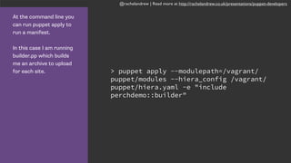 @rachelandrew | Read more at http://rachelandrew.co.uk/presentations/puppet-developers
At the command line you
can run puppet apply to
run a manifest.
In this case I am running
builder.pp which builds
me an archive to upload
for each site. > puppet apply --modulepath=/vagrant/
puppet/modules --hiera_config /vagrant/
puppet/hiera.yaml -e "include
perchdemo::builder"
 