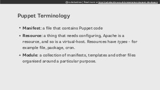 @rachelandrew | Read more at http://rachelandrew.co.uk/presentations/puppet-developers
Puppet Terminology
• Manifest: a file that contains Puppet code
• Resource: a thing that needs configuring, Apache is a
resource, and so is a virtual-host. Resources have types - for
example file, package, cron.
• Module: a collection of manifests, templates and other files
organised around a particular purpose.
 