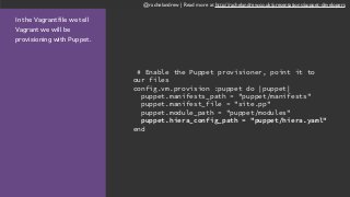 @rachelandrew | Read more at http://rachelandrew.co.uk/presentations/puppet-developers
In the Vagrantfile we tell
Vagrant we will be
provisioning with Puppet.
# Enable the Puppet provisioner, point it to
our files
config.vm.provision :puppet do |puppet|
puppet.manifests_path = "puppet/manifests"
puppet.manifest_file = "site.pp"
puppet.module_path = "puppet/modules"
puppet.hiera_config_path = "puppet/hiera.yaml"
end
 