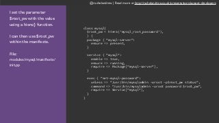 @rachelandrew | Read more at http://rachelandrew.co.uk/presentations/puppet-developers
I set the parameter
$root_pw with the value
using a hiera() function.
I can then use $root_pw
within the manifests.
File:  
modules/mysql/manifests/
init.pp
class mysql(
$root_pw = hiera('mysql_root_password'),
) {
package { "mysql-server":
ensure => present,
}
service { "mysql":
enable => true,
ensure => running,
require => Package["mysql-server"],
}
exec { "set-mysql-password":
unless => "/usr/bin/mysqladmin -uroot -p$root_pw status",
command => "/usr/bin/mysqladmin -uroot password $root_pw",
require => Service["mysql"],
}
}
 