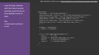 @rachelandrew | Read more at http://rachelandrew.co.uk/presentations/puppet-developers
I get the php_modules
with the hiera function
and then pass the list to
the package resource
type.
File:  
modules/php/manifests/
init.pp
class php(
$packages = hiera('php_modules'),
$php_upload_max_filesize = hiera('php_upload_max_filesize'),
$php_max_file_uploads = hiera('php_max_file_uploads'),
$php_memory_limit = hiera('php_memory_limit'),
$php_error_reporting = hiera('php_error_reporting'),
$php_post_max_size = hiera('php_post_max_size'),
) {
package { $packages:
ensure => present,
}
file {'/etc/php5/apache2/php.ini':
ensure => file,
content => template("php/php.ini.erb"),
notify => Service["apache2"],
require => Package["php5"],
}
}
 