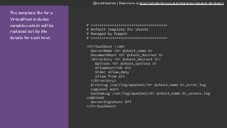 @rachelandrew | Read more at http://rachelandrew.co.uk/presentations/puppet-developers
The template file for a
VirtualHost includes
variables which will be
replaced out by the
details for each host.
# ************************************
# Default template for vhosts
# Managed by Puppet
# ************************************
<VirtualHost *:80>
ServerName <%= @vhost_name %>
DocumentRoot <%= @vhost_docroot %>
<Directory <%= @vhost_docroot %>>
Options <%= @vhost_options %>
AllowOverride All
Order allow,deny
allow from all
</Directory>
ErrorLog /var/log/apache2/<%= @vhost_name %>_error.log
LogLevel warn
CustomLog /var/log/apache2/<%= @vhost_name %>_access.log
combined
ServerSignature Off
</VirtualHost>
 