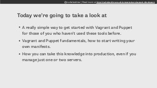 @rachelandrew | Read more at http://rachelandrew.co.uk/presentations/puppet-developers
Today we’re going to take a look at
• A really simple way to get started with Vagrant and Puppet
for those of you who haven’t used these tools before.
• Vagrant and Puppet fundamentals, how to start writing your
own manifests.
• How you can take this knowledge into production, even if you
manage just one or two servers.
 
