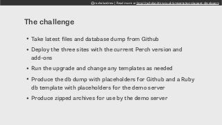 @rachelandrew | Read more at http://rachelandrew.co.uk/presentations/puppet-developers
The challenge
• Take latest files and database dump from Github
• Deploy the three sites with the current Perch version and
add-ons
• Run the upgrade and change any templates as needed
• Produce the db dump with placeholders for Github and a Ruby
db template with placeholders for the demo server
• Produce zipped archives for use by the demo server
 