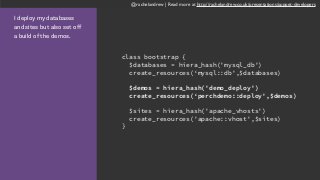 @rachelandrew | Read more at http://rachelandrew.co.uk/presentations/puppet-developers
I deploy my databases
and sites but also set off
a build of the demos.
class bootstrap {
$databases = hiera_hash('mysql_db')
create_resources(‘mysql::db',$databases)
$demos = hiera_hash('demo_deploy')
create_resources(‘perchdemo::deploy',$demos)
$sites = hiera_hash('apache_vhosts')
create_resources('apache::vhost',$sites)
}
 