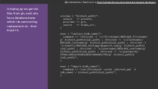 @rachelandrew | Read more at http://rachelandrew.co.uk/presentations/puppet-developers
In deploy.pp we get the
files from git, each site
has a database dump
which I do some string
replacement on - then
import it.
vcsrepo { "${vhost_path}":
ensure => present,
provider => git,
source => $repo_uri,
}
exec { "replace-${db_name}":
command => "/bin/sed -i 's/{firstname}/REPLACE_firstname/
g' ${vhost_path}${sql_path} ; /bin/sed -i 's/{lastname}/
REPLACE_lastname/g' ${vhost_path}${sql_path} ; /bin/sed -i
's/{email}/REPLACE_hello@grabaperch.com/g' ${vhost_path}$
{sql_path} ; /bin/sed -i 's/{username}/REPLACE_username/g'
${vhost_path}${sql_path} ; /bin/sed -i 's/{password}/
5f4dcc3b5aa765d61d8327deb882cf99/g' ${vhost_path}$
{sql_path}",
}
exec { "import-${db_name}":
command => "/usr/bin/mysql -uroot -p${root_pw} $
{db_name} < ${vhost_path}${sql_path}",
}
 