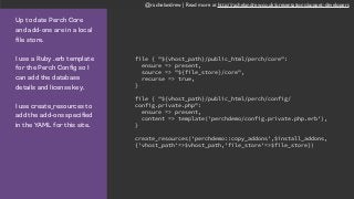 @rachelandrew | Read more at http://rachelandrew.co.uk/presentations/puppet-developers
Up to date Perch Core
and add-ons are in a local
file store.
I use a Ruby .erb template
for the Perch Config so I
can add the database
details and license key.
I use create_resources to
add the add-ons specified
in the YAML for this site.
file { "${vhost_path}/public_html/perch/core":
ensure => present,
source => "${file_store}/core",
recurse => true,
}
file { "${vhost_path}/public_html/perch/config/
config.private.php":
ensure => present,
content => template('perchdemo/config.private.php.erb'),
}
create_resources('perchdemo::copy_addons',$install_addons,
{'vhost_path'=>$vhost_path,'file_store'=>$file_store})
 