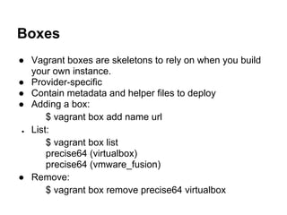 Boxes
● Vagrant boxes are skeletons to rely on when you build
your own instance.
● Provider-specific
● Contain metadata and helper files to deploy
● Adding a box:
$ vagrant box add name url
● List:
$ vagrant box list
precise64 (virtualbox)
precise64 (vmware_fusion)
● Remove:
$ vagrant box remove precise64 virtualbox
 