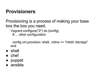 Provisioners
Provisioning is a process of making your base
box the box you need.
Vagrant.configure("2") do |config|
# ... other configuration
config.vm.provision :shell, :inline => "mkdir /etc/app"
end
● shell
● chef
● puppet
● ansible
 