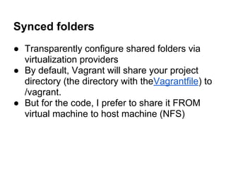 Synced folders
● Transparently configure shared folders via
virtualization providers
● By default, Vagrant will share your project
directory (the directory with theVagrantfile) to
/vagrant.
● But for the code, I prefer to share it FROM
virtual machine to host machine (NFS)
 