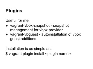 Plugins
Useful for me:
● vagrant-vbox-snapshot - snapshot
management for vbox provider
● vagrant-vbguest - autoinstallation of vbox
guest additions
Installation is as simple as:
$ vagrant plugin install <plugin name>
 