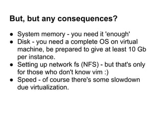But, but any consequences?
● System memory - you need it 'enough'
● Disk - you need a complete OS on virtual
machine, be prepared to give at least 10 Gb
per instance.
● Setting up network fs (NFS) - but that's only
for those who don't know vim :)
● Speed - of course there's some slowdown
due virtualization.
 