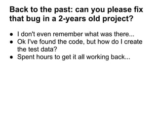Back to the past: can you please fix
that bug in a 2-years old project?
● I don't even remember what was there...
● Ok I've found the code, but how do I create
the test data?
● Spent hours to get it all working back...
 