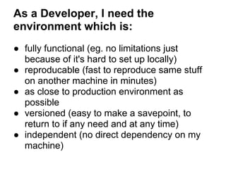 As a Developer, I need the
environment which is:
● fully functional (eg. no limitations just
because of it's hard to set up locally)
● reproducable (fast to reproduce same stuff
on another machine in minutes)
● as close to production environment as
possible
● versioned (easy to make a savepoint, to
return to if any need and at any time)
● independent (no direct dependency on my
machine)
 