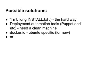 Possible solutions:
● 1 mb long INSTALL.txt :) - the hard way
● Deployment automation tools (Puppet and
etc) - need a clean machine
● docker.io - ubuntu specific (for now)
● or ...
 