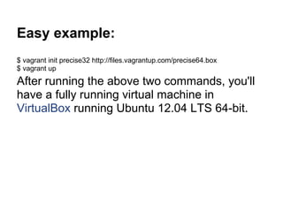 Easy example:
$ vagrant init precise32 http://files.vagrantup.com/precise64.box
$ vagrant up
After running the above two commands, you'll
have a fully running virtual machine in
VirtualBox running Ubuntu 12.04 LTS 64-bit.
 