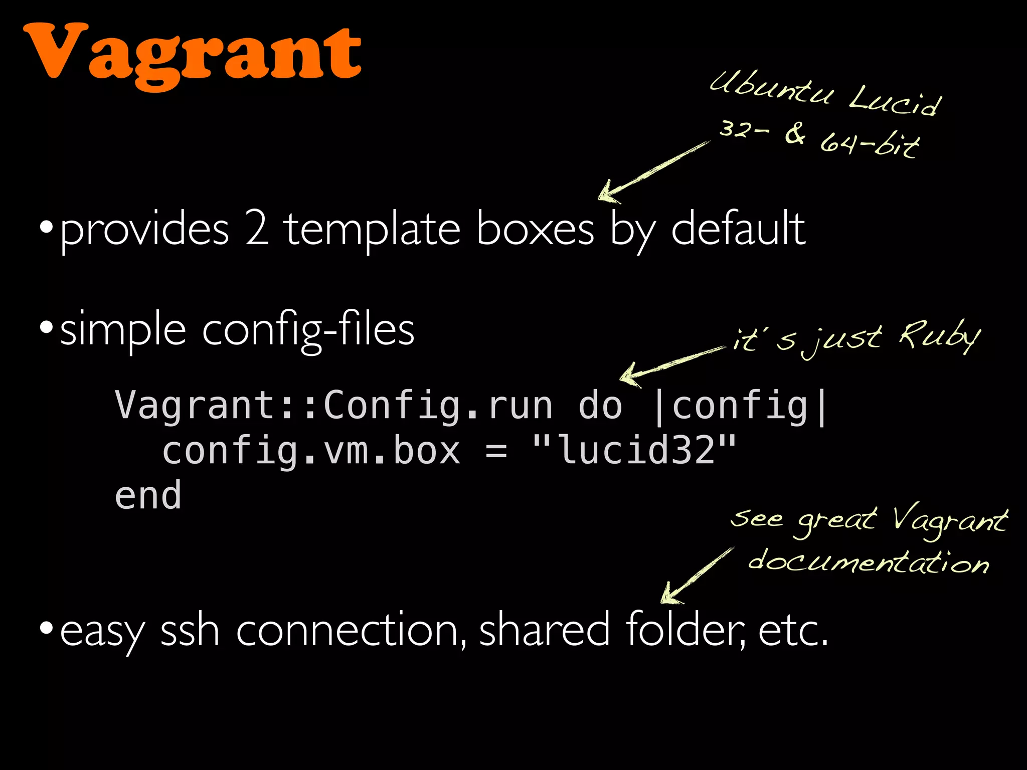 Vagrant
•provides 2 template boxes by default
•simple conﬁg-ﬁles
•easy ssh connection, shared folder, etc.
Vagrant::Config.run do |config|
config.vm.box = "lucid32"
end
Ubuntu Lucid
32- & 64-bit
it´s just Ruby
see great Vagrant
documentation
 