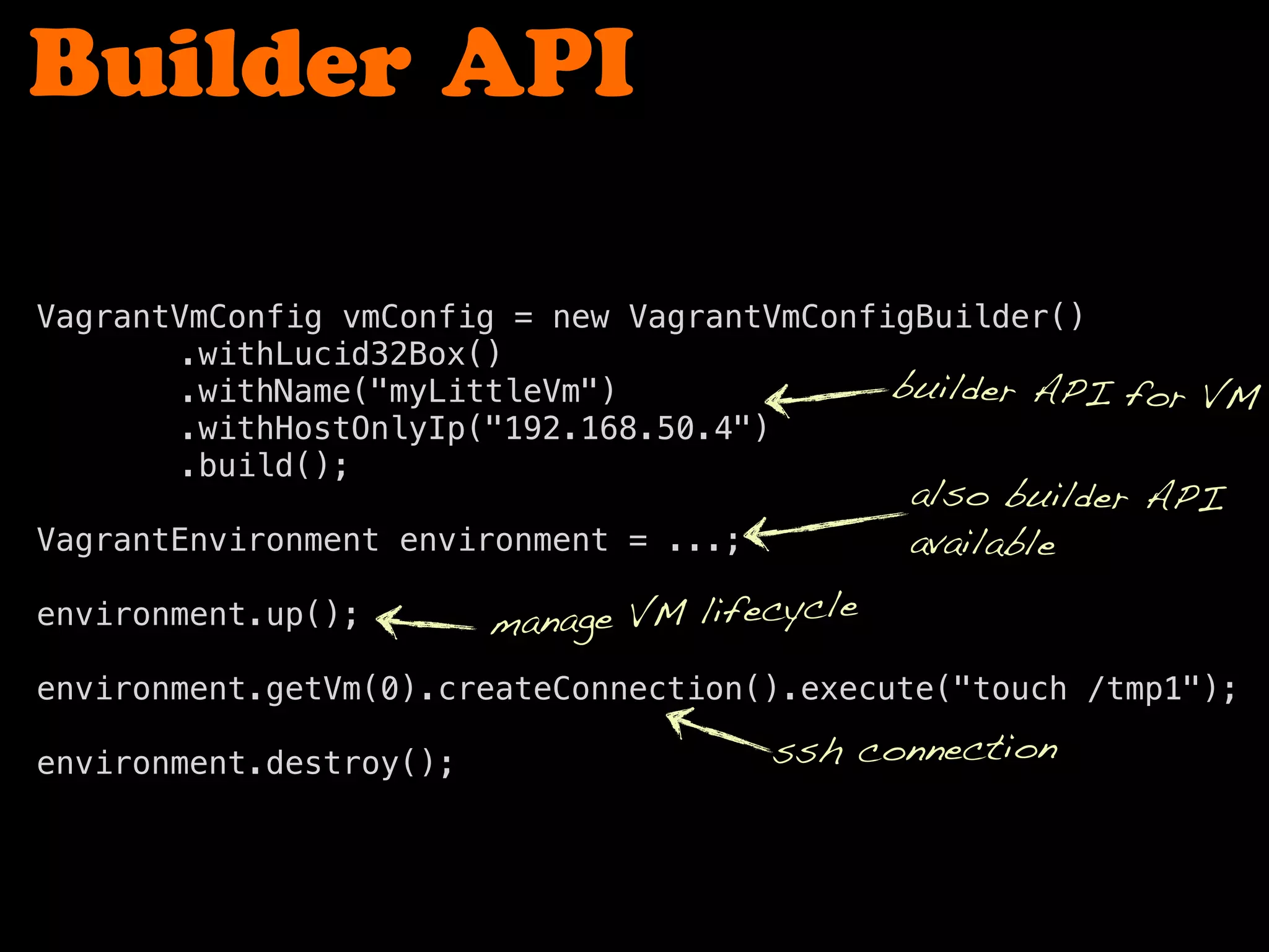 Builder API
VagrantVmConfig vmConfig = new VagrantVmConfigBuilder()
! ! ! ! .withLucid32Box()
! ! ! ! .withName("myLittleVm")
! ! ! ! .withHostOnlyIp("192.168.50.4")
! ! ! ! .build();
VagrantEnvironment environment = ...;
environment.up();
! ! !
environment.getVm(0).createConnection().execute("touch /tmp1");
environment.destroy();
also builder API
available
builder API for VM
manage VM lifecycle
ssh connection
 
