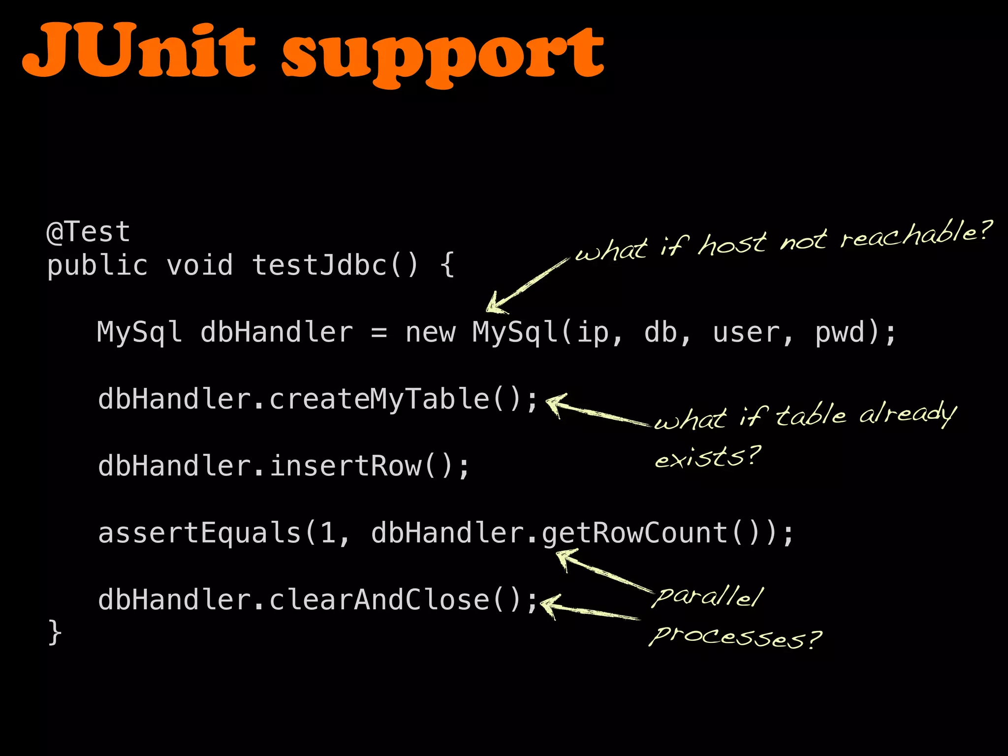 JUnit support
@Test
public void testJdbc() {
MySql dbHandler = new MySql(ip, db, user, pwd);
dbHandler.createMyTable();
dbHandler.insertRow();
assertEquals(1, dbHandler.getRowCount());
dbHandler.clearAndClose();
}
what if table already
exists?
what if host not reachable?
parallel
processes?
 