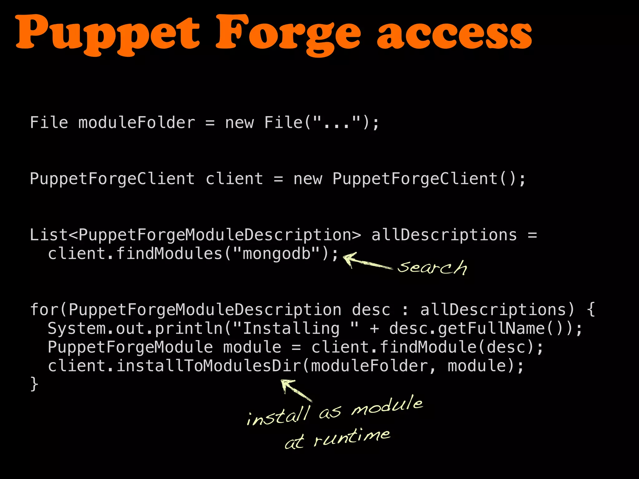 Puppet Forge access
File moduleFolder = new File("...");
PuppetForgeClient client = new PuppetForgeClient();
! !
! !
List<PuppetForgeModuleDescription> allDescriptions =
! client.findModules("mongodb");
! !
for(PuppetForgeModuleDescription desc : allDescriptions) {
! System.out.println("Installing " + desc.getFullName());
! PuppetForgeModule module = client.findModule(desc);
! client.installToModulesDir(moduleFolder, module);
}
search
install as module
at runtime
 