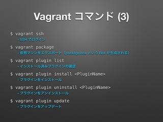 Vagrant コマンド (3) 
$ vagrant ssh 
- SSH でログイン 
$ vagrant package 
- 仮想マシンをエクスポート（package.box という Box が生成される） 
$ vagrant plugin list 
- インストール済みプラグインの確認 
$ vagrant plugin install <PluginName> 
- プラグインをインストール 
$ vagrant plugin uninstall <PluginName> 
- プラグインをアンインストール 
$ vagrant plugin update 
- プラグインをアップデート 
 