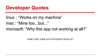 Developer Quotes
linux : “Works on my machine”
mac : “Mine too...but...”
microsoft: “Why this app not working at all?”
“SAME CODE, SAME DATA DIFFERENT RESULTS!”