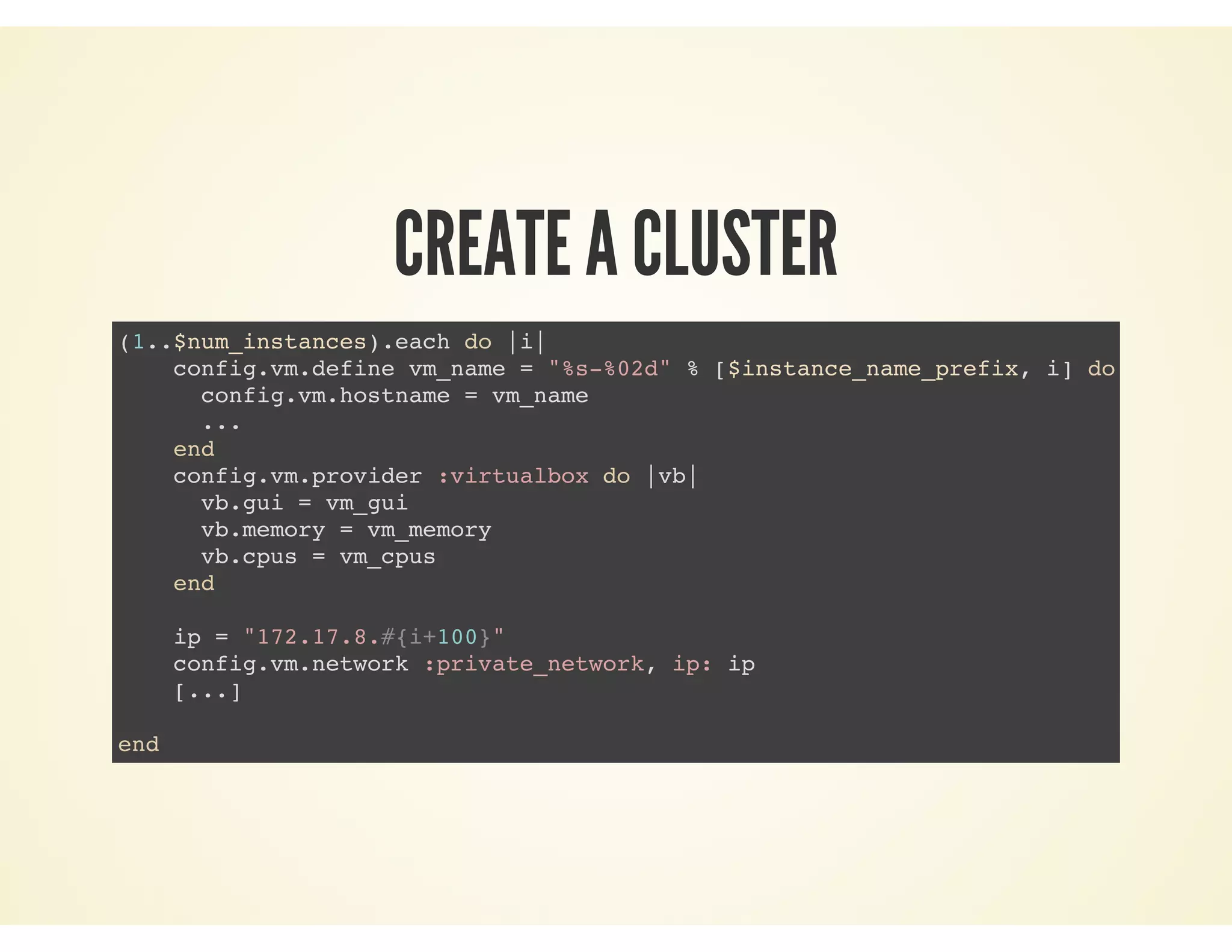 CREATE A CLUSTER
(1..$num_instances).each do |i|
config.vm.define vm_name = "%s-%02d" % [$instance_name_prefix, i] do |config|
config.vm.hostname = vm_name
...
end
config.vm.provider :virtualbox do |vb|
vb.gui = vm_gui
vb.memory = vm_memory
vb.cpus = vm_cpus
end
ip = "172.17.8.#{i+100}"
config.vm.network :private_network, ip: ip
[...]
end
 