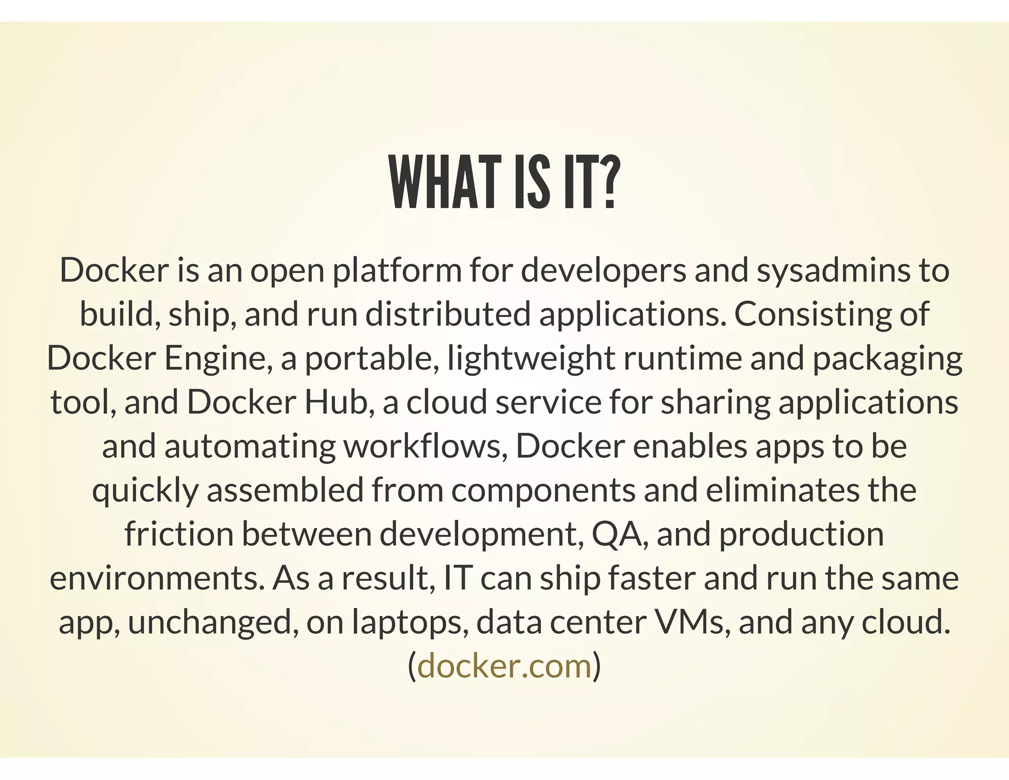 WHAT IS IT?
Docker is an open platform for developers and sysadmins to
build, ship, and run distributed applications. Consisting of
Docker Engine, a portable, lightweight runtime and packaging
tool, and Docker Hub, a cloud service for sharing applications
and automating workflows, Docker enables apps to be
quickly assembled from components and eliminates the
friction between development, QA, and production
environments. As a result, IT can ship faster and run the same
app, unchanged, on laptops, data center VMs, and any cloud.
( )docker.com
 