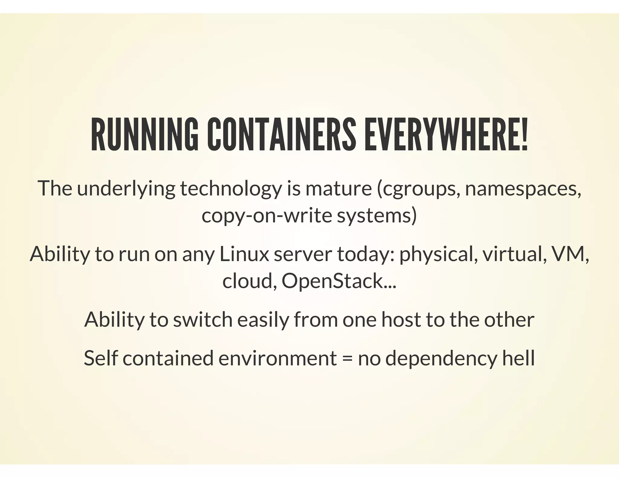 RUNNING CONTAINERS EVERYWHERE!
The underlying technology is mature (cgroups, namespaces,
copy-on-write systems)
Ability to run on any Linux server today: physical, virtual, VM,
cloud, OpenStack...
Ability to switch easily from one host to the other
Self contained environment = no dependency hell
 