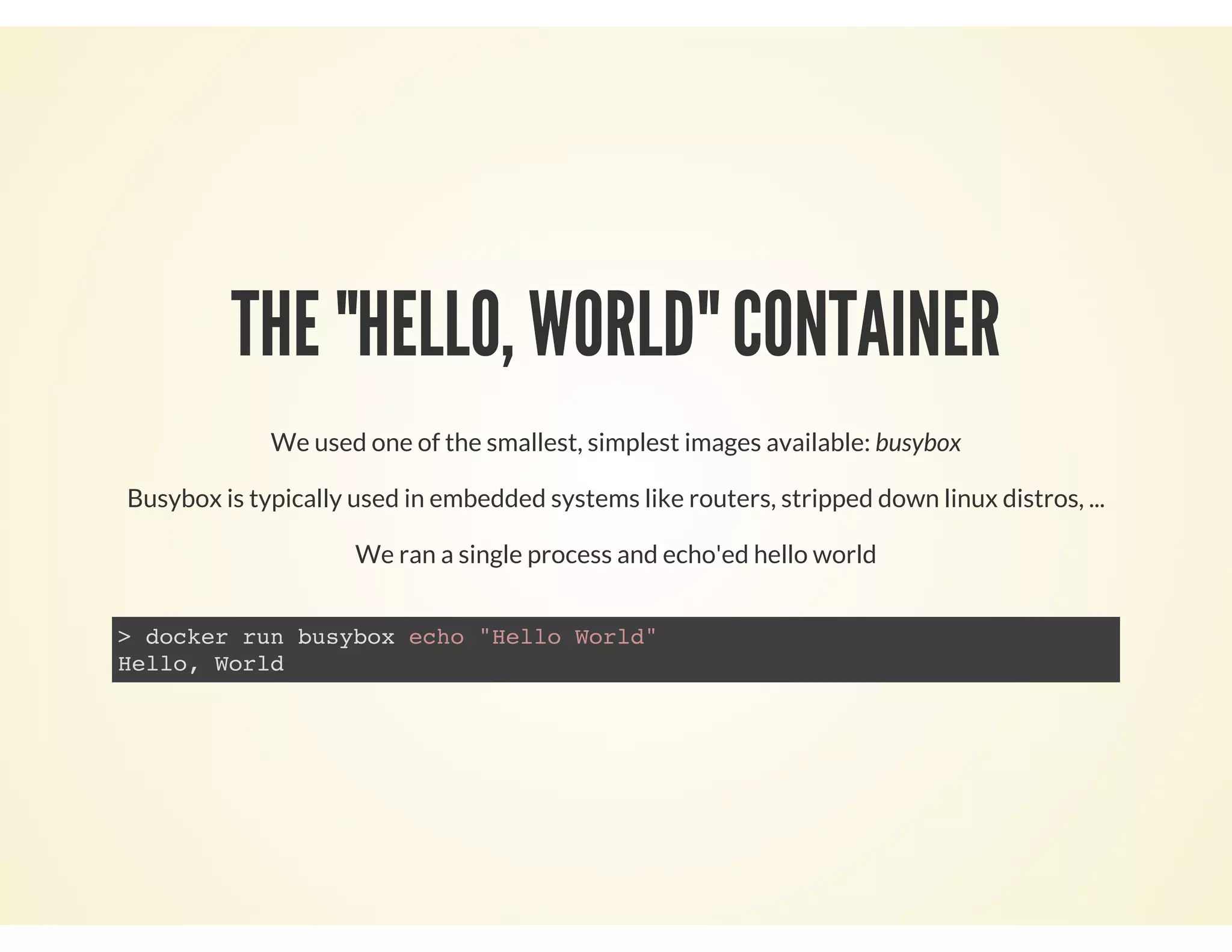 THE "HELLO, WORLD" CONTAINER
We used one of the smallest, simplest images available: busybox
Busybox is typically used in embedded systems like routers, stripped down linux distros, ...
We ran a single process and echo'ed hello world
> docker run busybox echo "Hello World"
Hello, World
 