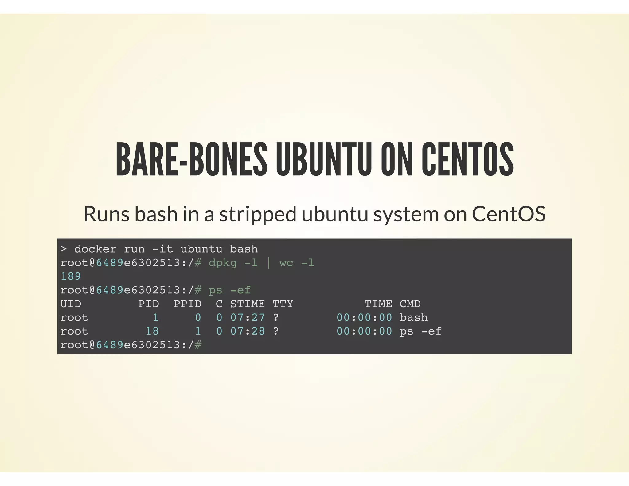 BARE-BONES UBUNTU ON CENTOS
Runs bash in a stripped ubuntu system on CentOS
> docker run -it ubuntu bash
root@6489e6302513:/# dpkg -l | wc -l
189
root@6489e6302513:/# ps -ef
UID PID PPID C STIME TTY TIME CMD
root 1 0 0 07:27 ? 00:00:00 bash
root 18 1 0 07:28 ? 00:00:00 ps -ef
root@6489e6302513:/#
 