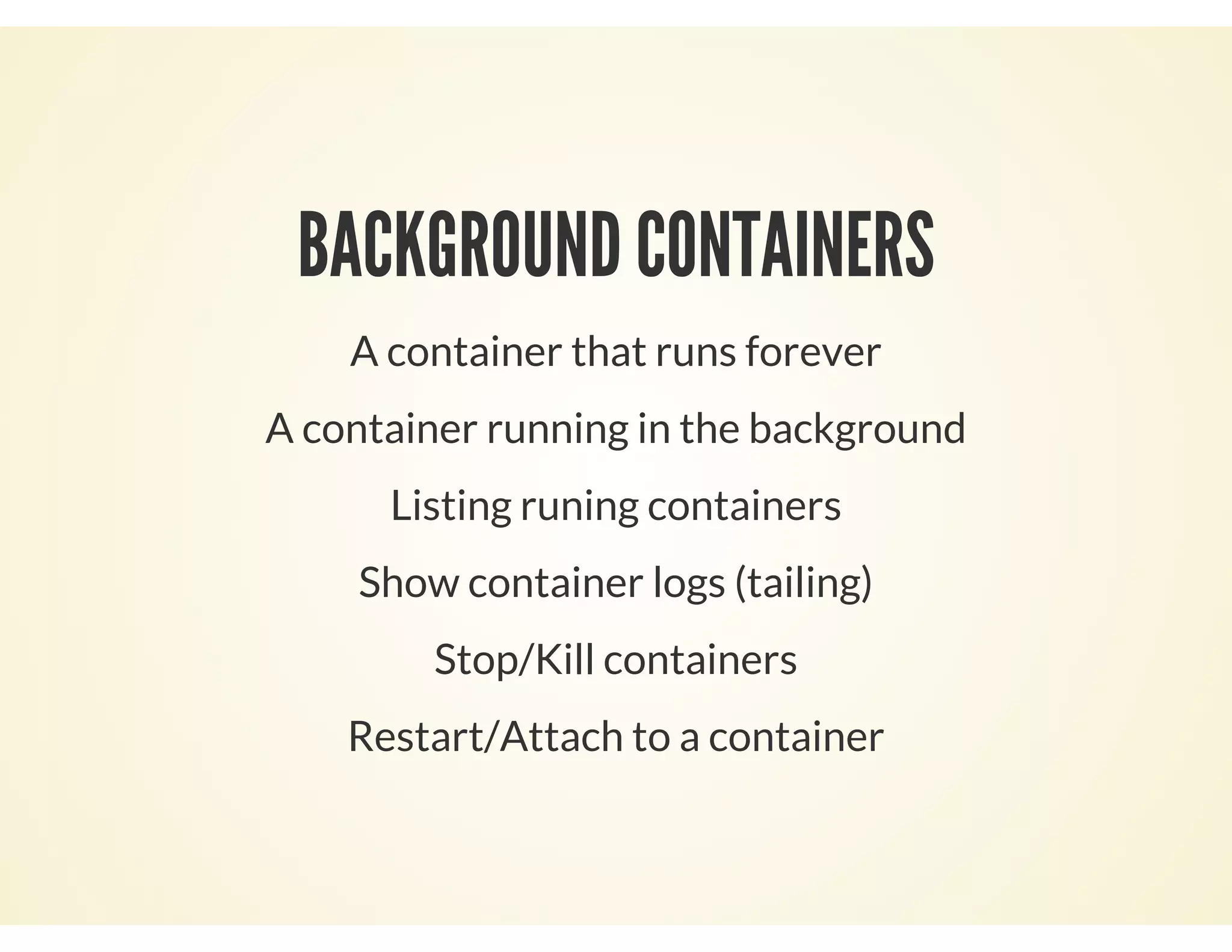 BACKGROUND CONTAINERS
A container that runs forever
A container running in the background
Listing runing containers
Show container logs (tailing)
Stop/Kill containers
Restart/Attach to a container
 