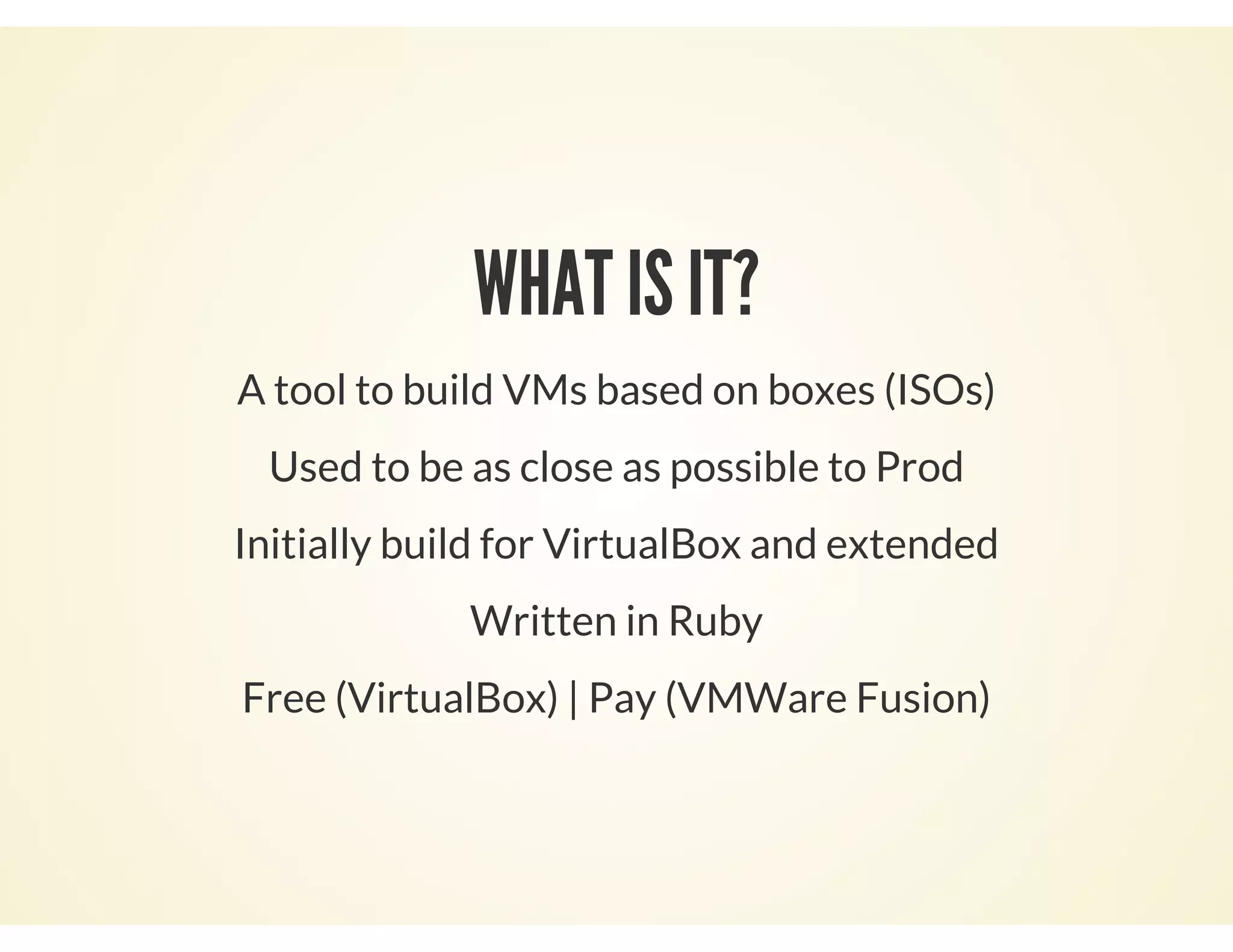 WHAT IS IT?
A tool to build VMs based on boxes (ISOs)
Used to be as close as possible to Prod
Initially build for VirtualBox and extended
Written in Ruby
Free (VirtualBox) | Pay (VMWare Fusion)
 