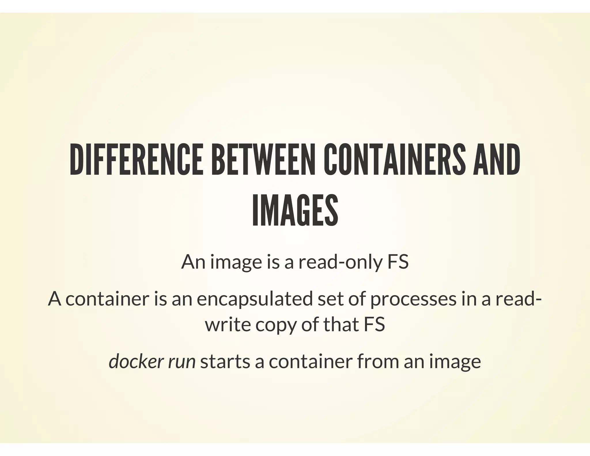 DIFFERENCE BETWEEN CONTAINERS AND
IMAGES
An image is a read-only FS
A container is an encapsulated set of processes in a read-
write copy of that FS
docker run starts a container from an image
 