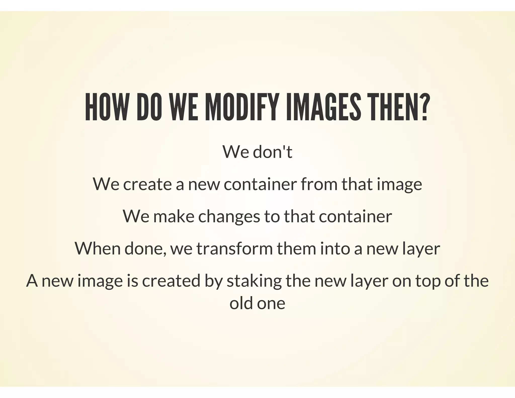 HOW DO WE MODIFY IMAGES THEN?
We don't
We create a new container from that image
We make changes to that container
When done, we transform them into a new layer
A new image is created by staking the new layer on top of the
old one
 