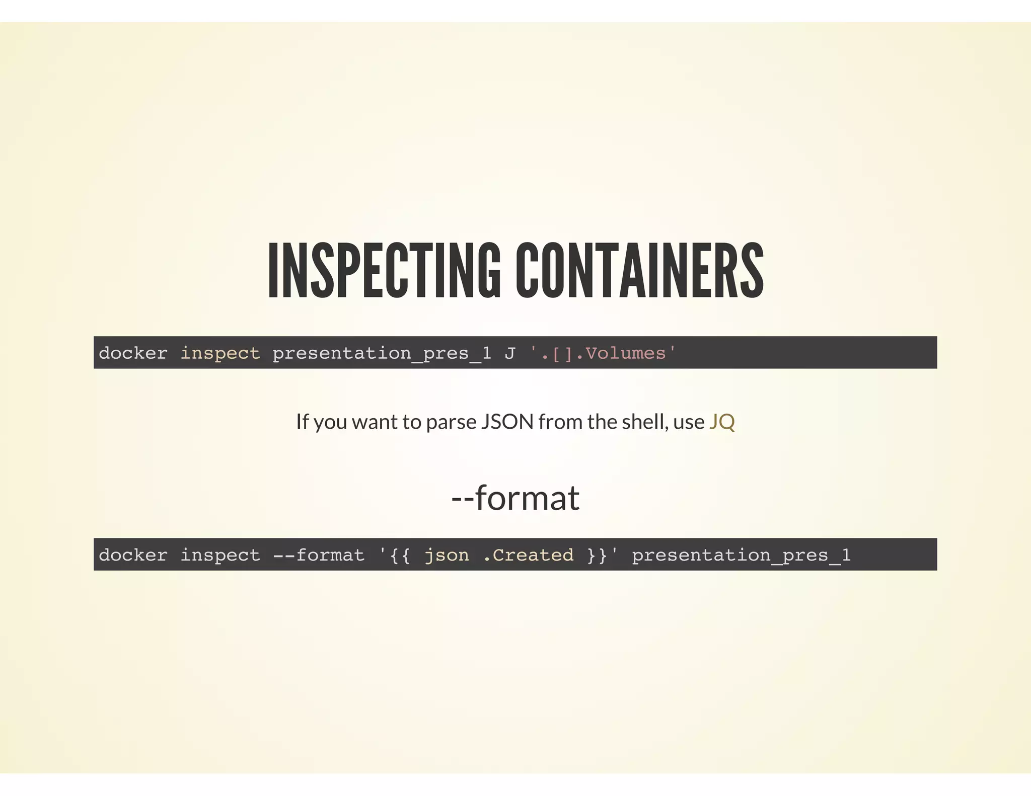 INSPECTING CONTAINERS
docker inspect presentation_pres_1 J '.[].Volumes'
If you want to parse JSON from the shell, use JQ
--format
docker inspect --format '{{ json .Created }}' presentation_pres_1
 