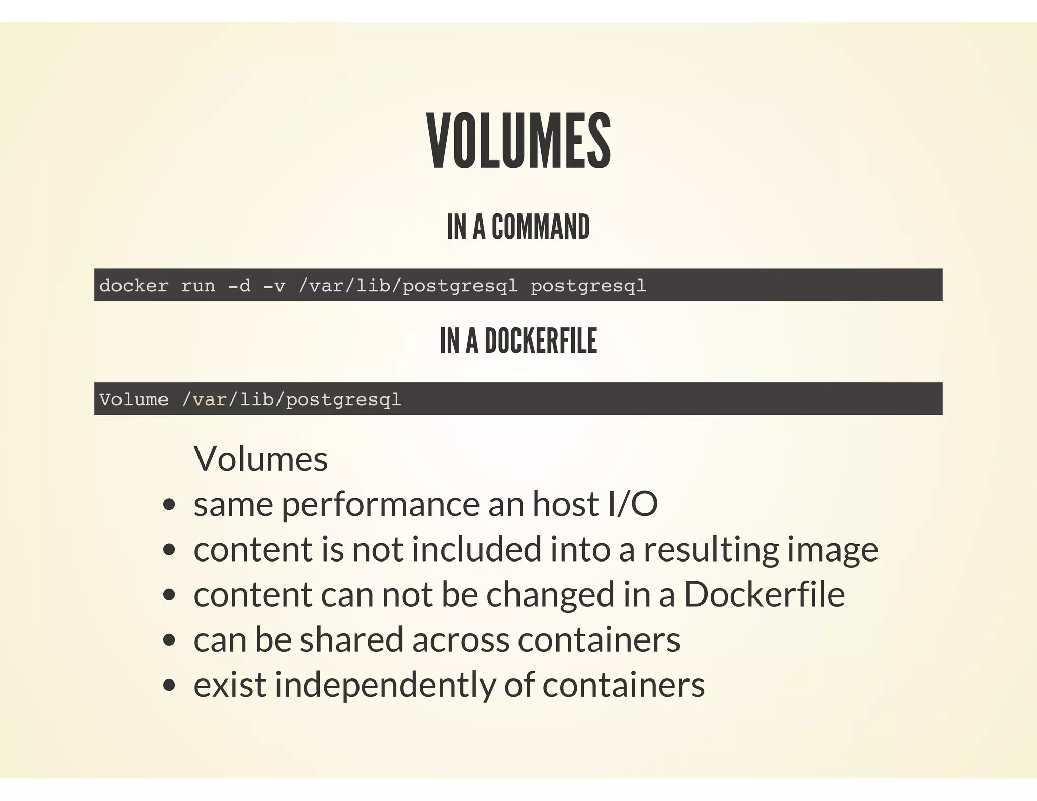 VOLUMES
IN A COMMAND
docker run -d -v /var/lib/postgresql postgresql
IN A DOCKERFILE
Volume /var/lib/postgresql
Volumes
same performance an host I/O
content is not included into a resulting image
content can not be changed in a Dockerfile
can be shared across containers
exist independently of containers
 