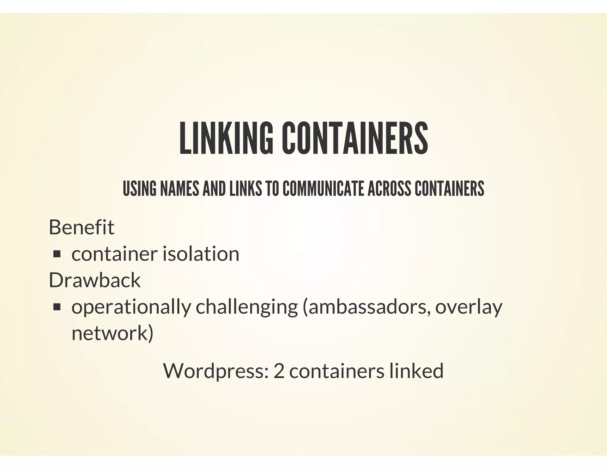 LINKING CONTAINERS
USING NAMES AND LINKS TO COMMUNICATE ACROSS CONTAINERS
Benefit
container isolation
Drawback
operationally challenging (ambassadors, overlay
network)
Wordpress: 2 containers linked
 